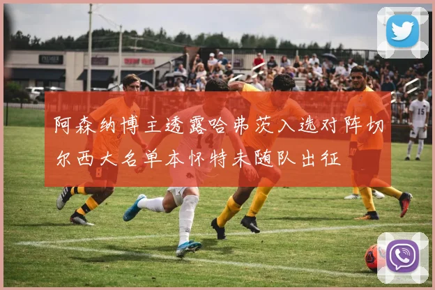 阿森纳博主透露哈弗茨入选对阵切尔西大名单本怀特未随队出征