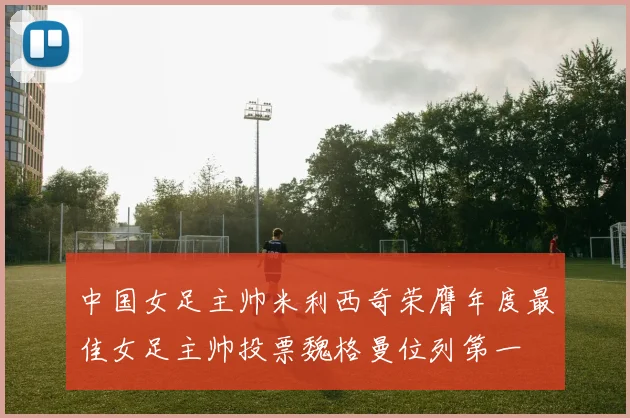 中国女足主帅米利西奇荣膺年度最佳女足主帅投票魏格曼位列第一
