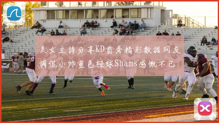 美女主持分享KD首秀精彩数据网友调侃小帅重色轻球Shams感慨不已