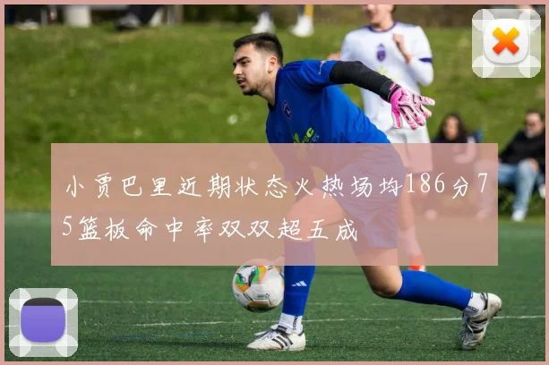 小贾巴里近期状态火热场均186分75篮板命中率双双超五成