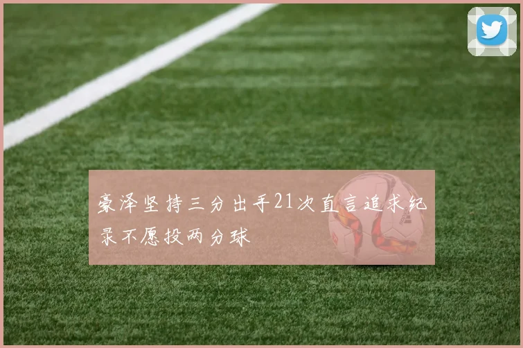 豪泽坚持三分出手21次直言追求纪录不愿投两分球