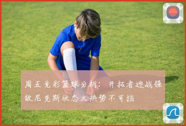 周五竞彩篮球分析：开拓者迎战强敌尼克斯状态火热势不可挡