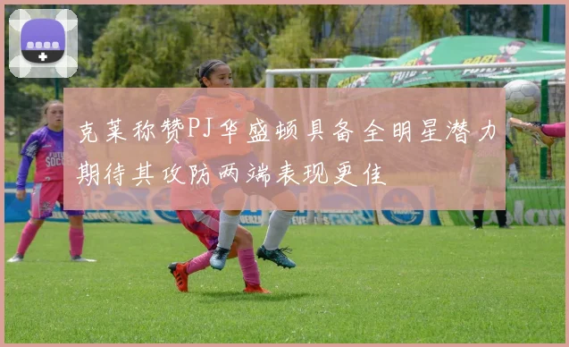 克莱称赞PJ华盛顿具备全明星潜力期待其攻防两端表现更佳