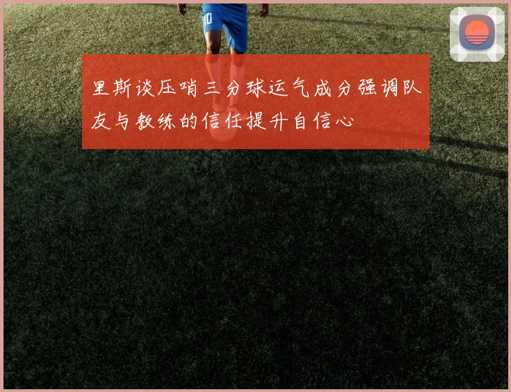 里斯谈压哨三分球运气成分强调队友与教练的信任提升自信心
