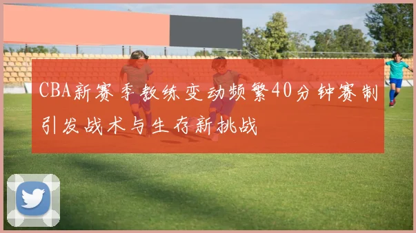 CBA新赛季教练变动频繁40分钟赛制引发战术与生存新挑战