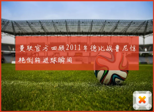 曼联官方回顾2011年德比战鲁尼惊艳倒钩进球瞬间