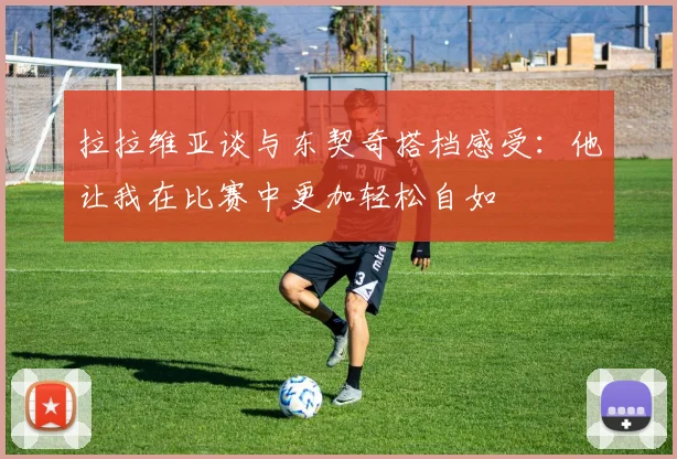拉拉维亚谈与东契奇搭档感受：他让我在比赛中更加轻松自如