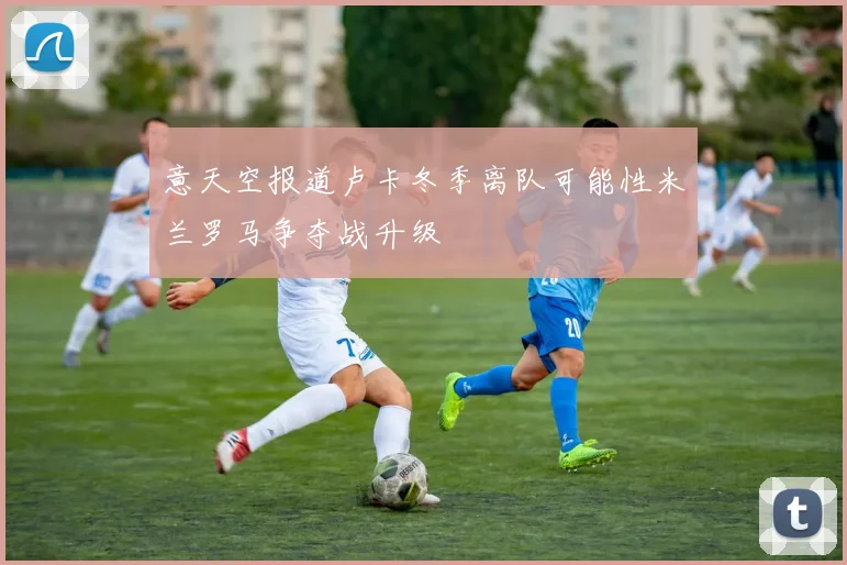 意天空报道卢卡冬季离队可能性米兰罗马争夺战升级