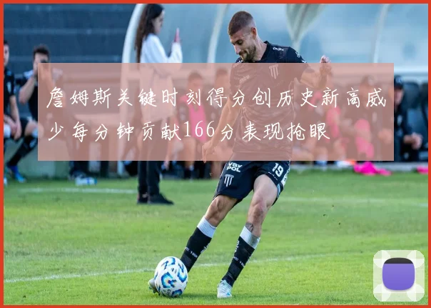 詹姆斯关键时刻得分创历史新高威少每分钟贡献166分表现抢眼