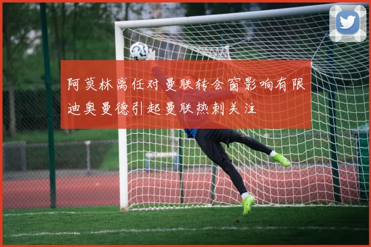 阿莫林离任对曼联转会窗影响有限迪奥曼德引起曼联热刺关注