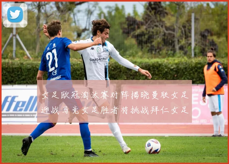 女足欧冠淘汰赛对阵揭晓曼联女足迎战马竞女足胜者将挑战拜仁女足