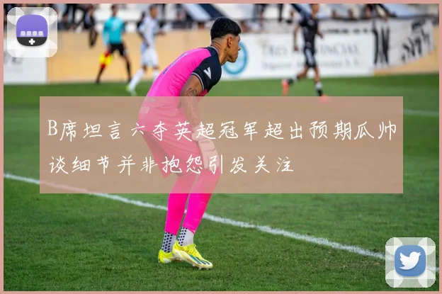 B席坦言六夺英超冠军超出预期瓜帅谈细节并非抱怨引发关注