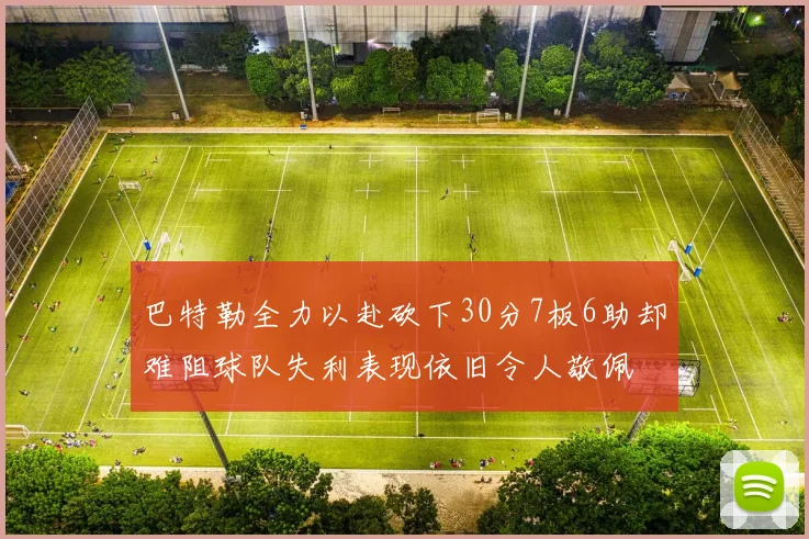 巴特勒全力以赴砍下30分7板6助却难阻球队失利表现依旧令人敬佩