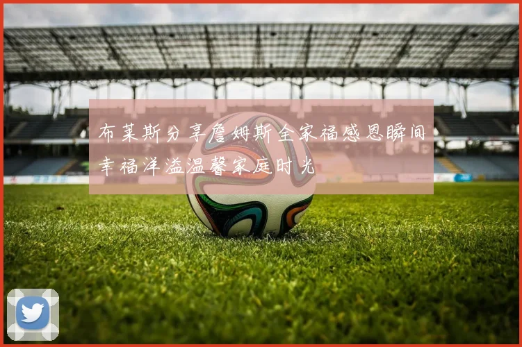 布莱斯分享詹姆斯全家福感恩瞬间幸福洋溢温馨家庭时光