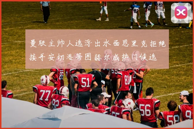 曼联主帅人选浮出水面恩里克拒绝接手安切洛蒂图赫尔成热门候选