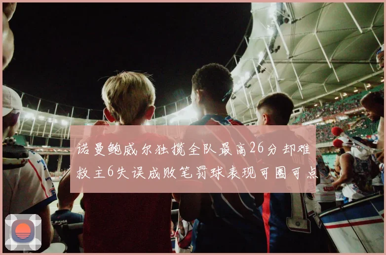诺曼鲍威尔独揽全队最高26分却难救主6失误成败笔罚球表现可圈可点
