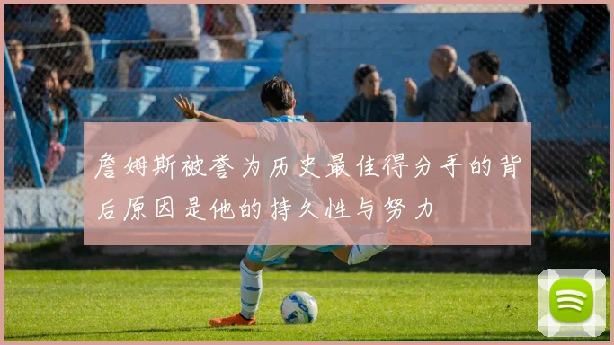 詹姆斯被誉为历史最佳得分手的背后原因是他的持久性与努力