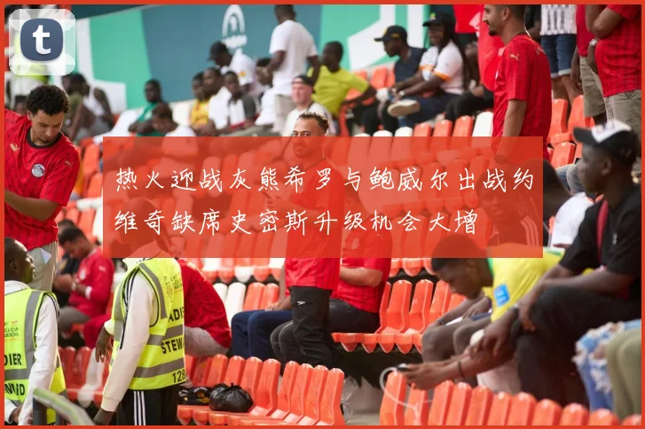 热火迎战灰熊希罗与鲍威尔出战约维奇缺席史密斯升级机会大增