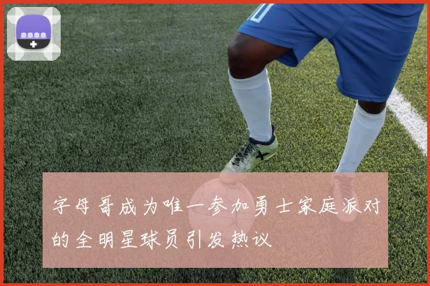 字母哥成为唯一参加勇士家庭派对的全明星球员引发热议