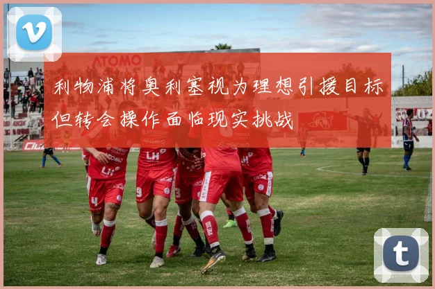 利物浦将奥利塞视为理想引援目标但转会操作面临现实挑战
